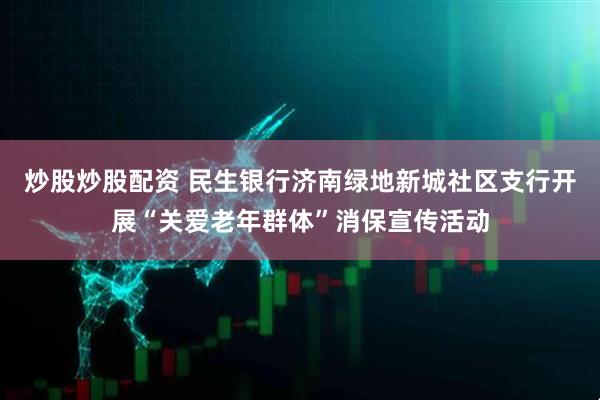 炒股炒股配资 民生银行济南绿地新城社区支行开展“关爱老年群体”消保宣传活动