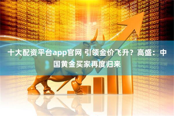 十大配资平台app官网 引领金价飞升？高盛：中国黄金买家再度归来