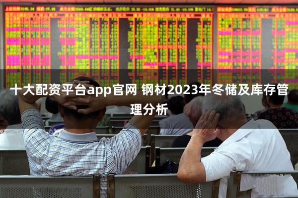 十大配资平台app官网 钢材2023年冬储及库存管理分析