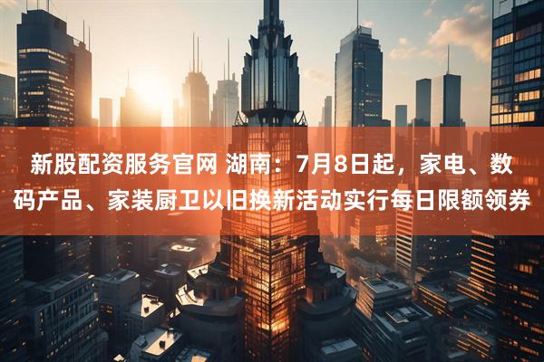 新股配资服务官网 湖南：7月8日起，家电、数码产品、家装厨卫以旧换新活动实行每日限额领券
