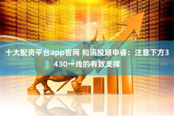 十大配资平台app官网 和讯投顾申睿：注意下方3430一线的有效支撑