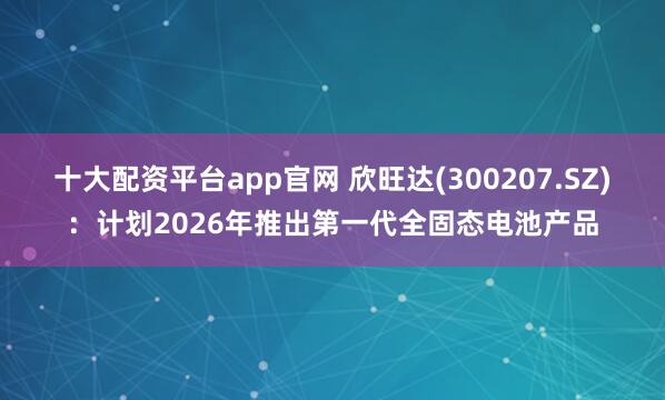 十大配资平台app官网 欣旺达(300207.SZ)：计划2026年推出第一代全固态电池产品