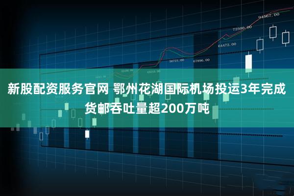 新股配资服务官网 鄂州花湖国际机场投运3年完成货邮吞吐量超200万吨