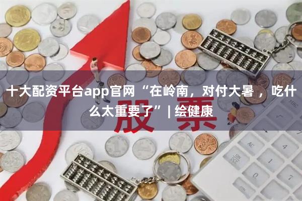 十大配资平台app官网 “在岭南，对付大暑 ，吃什么太重要了” | 绘健康