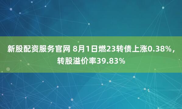 新股配资服务官网 8月1日燃23转债上涨0.38%,转股溢价率39.83%