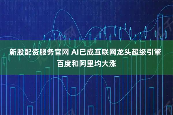 新股配资服务官网 AI已成互联网龙头超级引擎 百度和阿里均大涨
