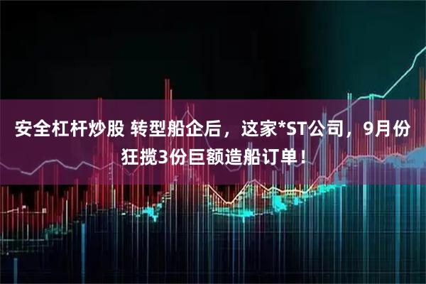 安全杠杆炒股 转型船企后，这家*ST公司，9月份狂揽3份巨额造船订单！