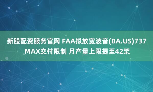 新股配资服务官网 FAA拟放宽波音(BA.US)737 MAX交付限制 月产量上限提至42架