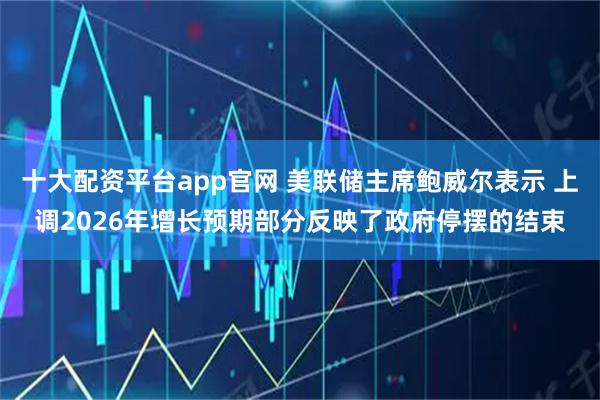 十大配资平台app官网 美联储主席鲍威尔表示 上调2026年增长预期部分反映了政府停摆的结束