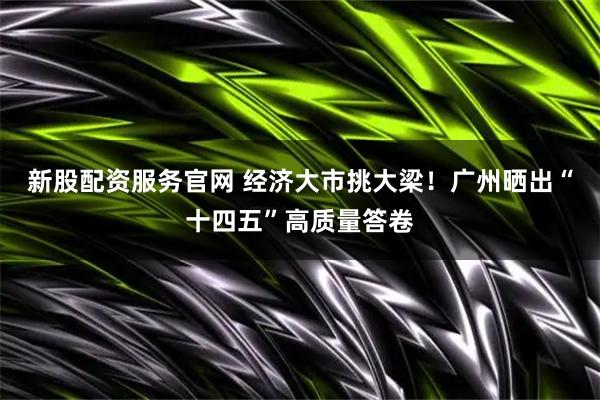 新股配资服务官网 经济大市挑大梁！广州晒出“十四五”高质量答卷