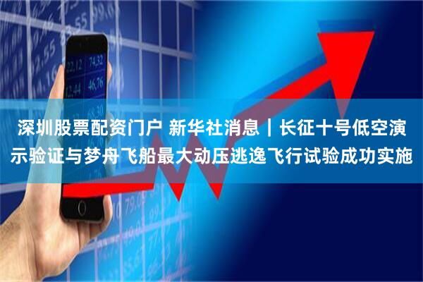 深圳股票配资门户 新华社消息｜长征十号低空演示验证与梦舟飞船最大动压逃逸飞行试验成功实施