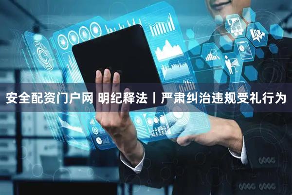 安全配资门户网 明纪释法丨严肃纠治违规受礼行为