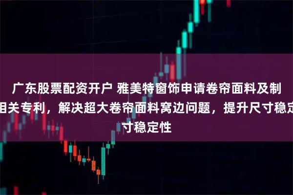 广东股票配资开户 雅美特窗饰申请卷帘面料及制法相关专利，解决超大卷帘面料窝边问题，提升尺寸稳定性