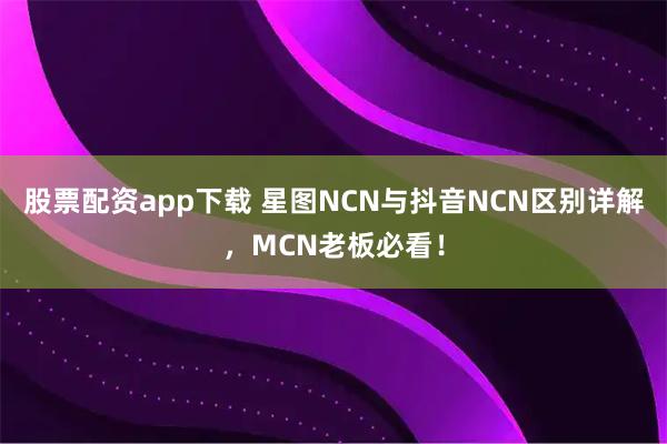 股票配资app下载 星图NCN与抖音NCN区别详解，MCN老板必看！