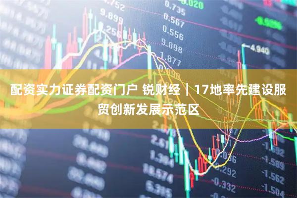 配资实力证券配资门户 锐财经｜17地率先建设服贸创新发展示范区