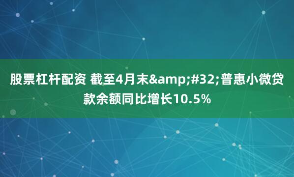 股票杠杆配资 截至4月末 普惠小微贷款余额同比增长10.5%